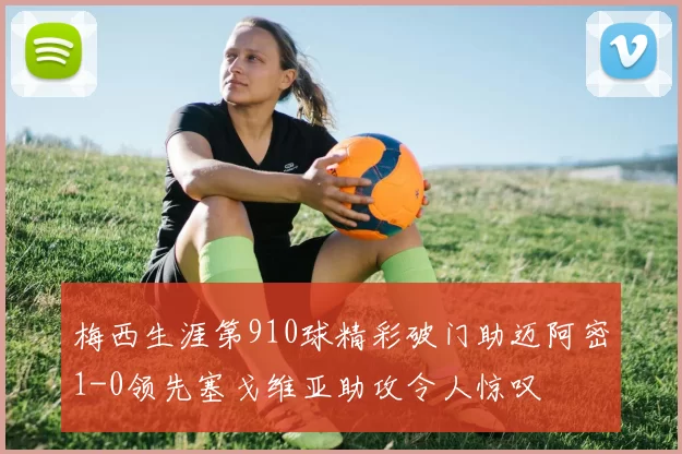 梅西生涯第910球精彩破门助迈阿密1-0领先塞戈维亚助攻令人惊叹