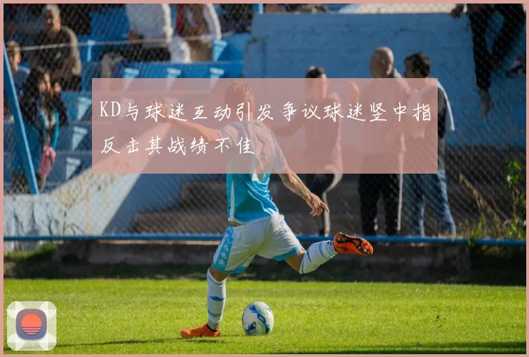 KD与球迷互动引发争议球迷竖中指反击其战绩不佳