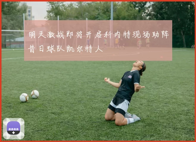 明天激战即将开启科内特现场助阵昔日球队凯尔特人