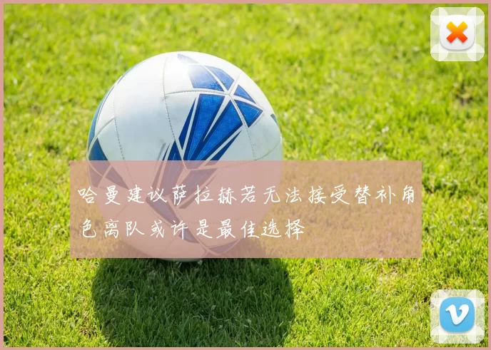 哈曼建议萨拉赫若无法接受替补角色离队或许是最佳选择