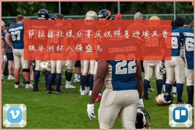萨拉赫社媒分享庆祝照喜迎埃及晋级非洲杯八强盛况