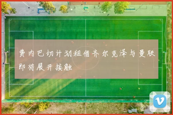 费内巴切计划租借齐尔克泽与曼联即将展开接触