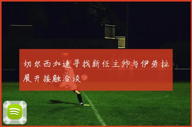 切尔西加速寻找新任主帅与伊劳拉展开接触洽谈
