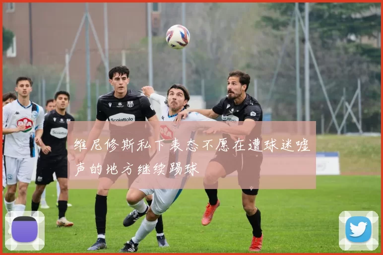 维尼修斯私下表态不愿在遭球迷嘘声的地方继续踢球