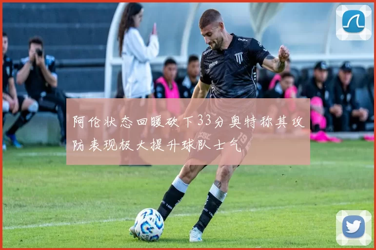 阿伦状态回暖砍下33分奥特称其攻防表现极大提升球队士气