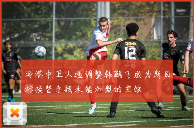 海港中卫人选调整韩鹏飞成为新目标接替李扬未能加盟的空缺
