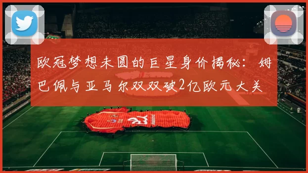 欧冠梦想未圆的巨星身价揭秘：姆巴佩与亚马尔双双破2亿欧元大关