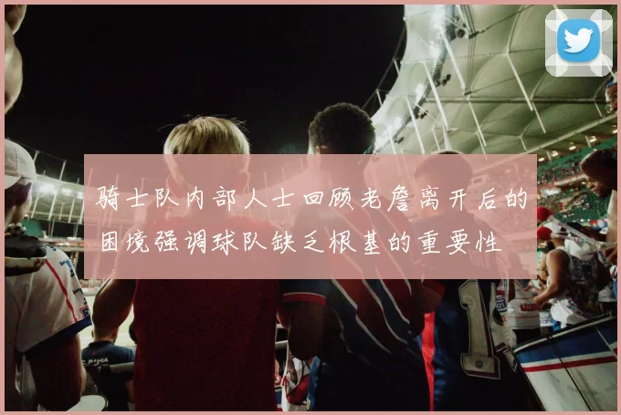 骑士队内部人士回顾老詹离开后的困境强调球队缺乏根基的重要性