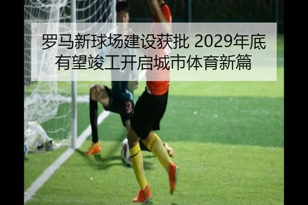 罗马新球场建设获批 2029年底有望竣工开启城市体育新篇 | 3377Sports
